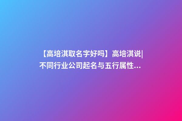 【高培淇取名字好吗】高培淇说|不同行业公司起名与五行属性如何结合？-第1张-公司起名-玄机派